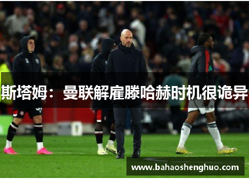 斯塔姆:曼联解雇滕哈赫时机很诡异