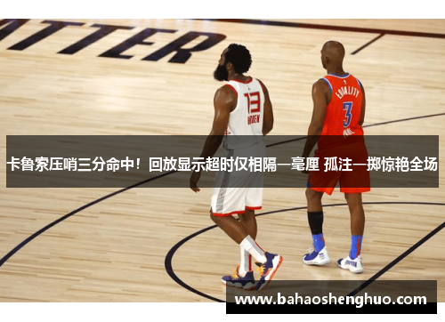 卡鲁索压哨三分命中!回放显示超时仅相隔一毫厘 孤注一掷惊艳全场